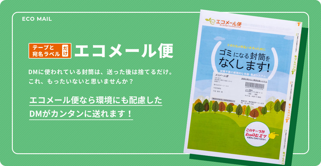 テープと宛名ラベル エコメール便 DMに使われている封筒は、送った後は捨てるだけ。これ、もったいないと思いませんか？エコメール便なら環境にも配慮したDMがカンタンに送れます！